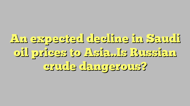 An expected decline in Saudi oil prices to Asia..Is Russian crude dangerous?