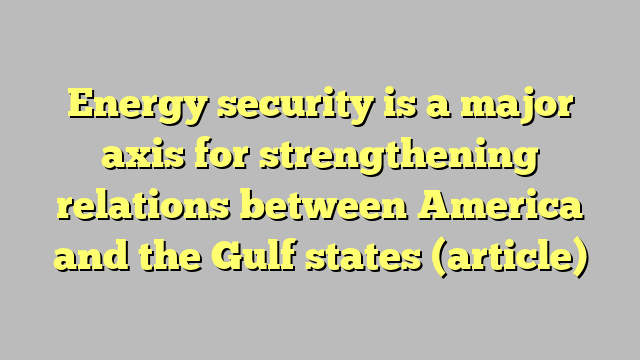 Energy security is a major axis for strengthening relations between America and the Gulf states (article)