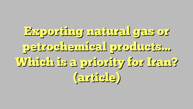 Exporting natural gas or petrochemical products… Which is a priority for Iran?  (article)