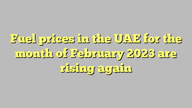 Fuel prices in the UAE for the month of February 2023 are rising again