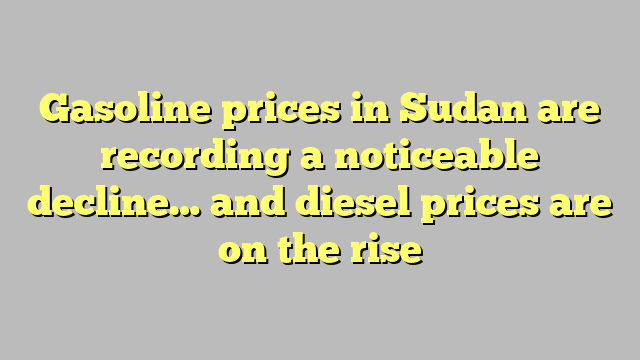 Gasoline prices in Sudan are recording a noticeable decline… and diesel prices are on the rise