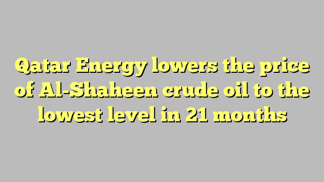 Qatar Energy lowers the price of Al-Shaheen crude oil to the lowest level in 21 months