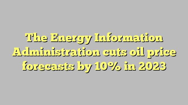 The Energy Information Administration cuts oil price forecasts by 10% in 2023