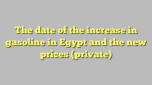 The date of the increase in gasoline in Egypt and the new prices (private)
