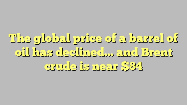 The global price of a barrel of oil has declined… and Brent crude is near $84