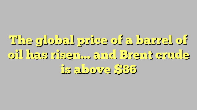 The global price of a barrel of oil has risen… and Brent crude is above $86