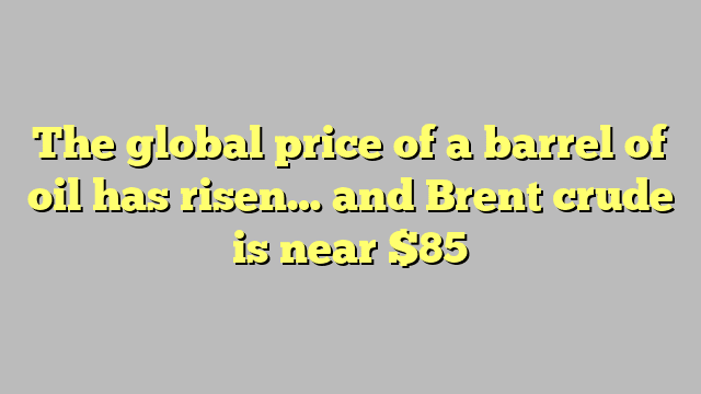 The global price of a barrel of oil has risen… and Brent crude is near $85