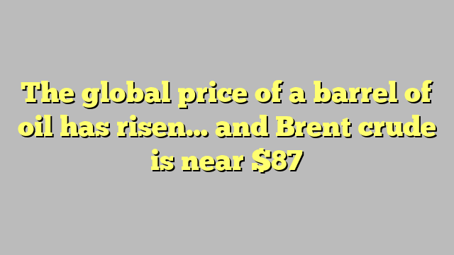 The global price of a barrel of oil has risen… and Brent crude is near $87