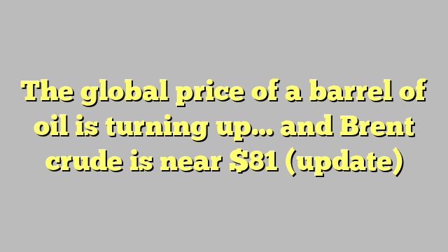 The global price of a barrel of oil is turning up… and Brent crude is near $81 (update)