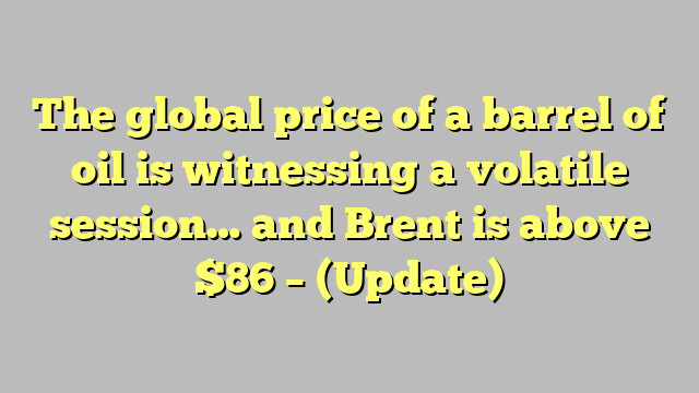 The global price of a barrel of oil is witnessing a volatile session… and Brent is above $86 – (Update)