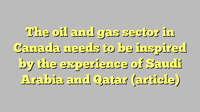 The oil and gas sector in Canada needs to be inspired by the experience of Saudi Arabia and Qatar (article)