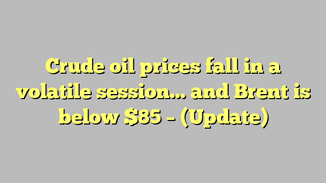 Crude oil prices fall in a volatile session… and Brent is below $85 – (Update)