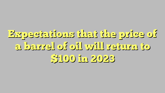 Expectations that the price of a barrel of oil will return to $100 in 2023