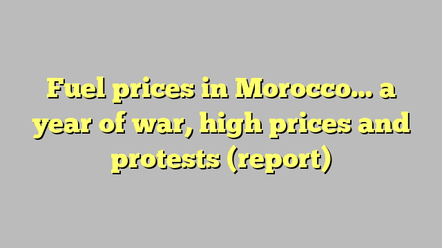 Fuel prices in Morocco… a year of war, high prices and protests (report)