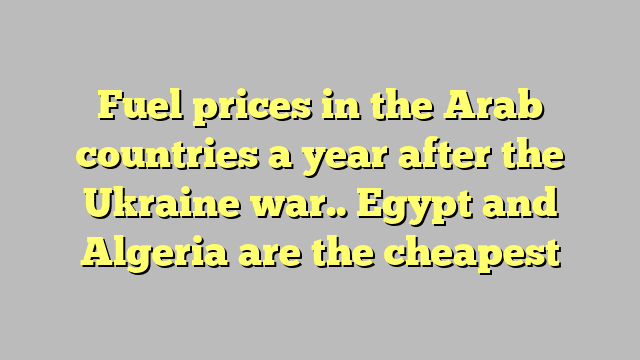 Fuel prices in the Arab countries a year after the Ukraine war.. Egypt and Algeria are the cheapest