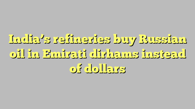 India’s refineries buy Russian oil in Emirati dirhams instead of dollars