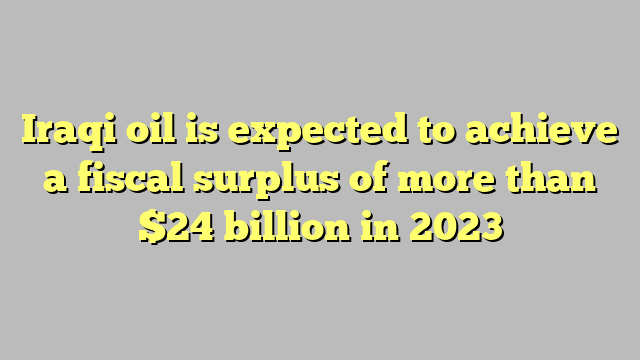 Iraqi oil is expected to achieve a fiscal surplus of more than $24 billion in 2023