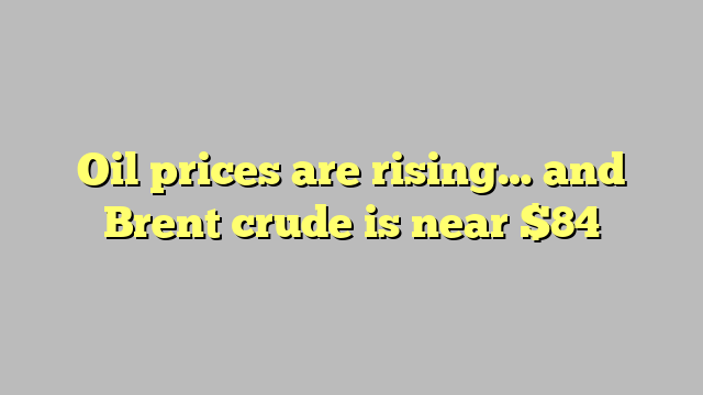 Oil prices are rising… and Brent crude is near $84