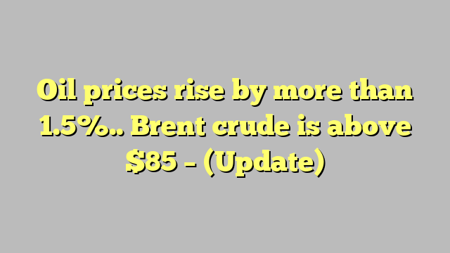 Oil prices rise by more than 1.5%.. Brent crude is above $85 – (Update)