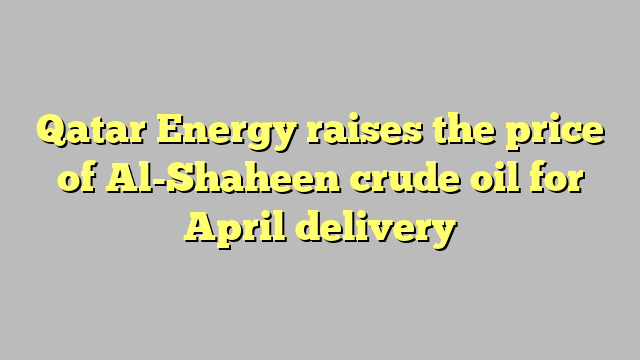 Qatar Energy raises the price of Al-Shaheen crude oil for April delivery