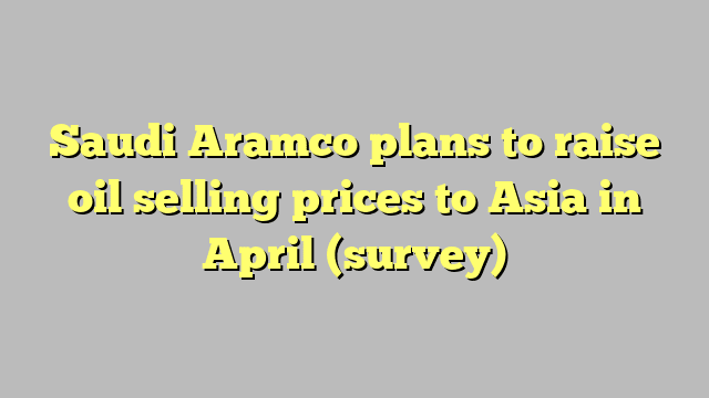 Saudi Aramco plans to raise oil selling prices to Asia in April (survey)