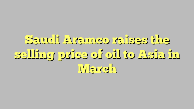 Saudi Aramco raises the selling price of oil to Asia in March