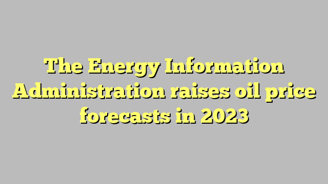 The Energy Information Administration raises oil price forecasts in 2023