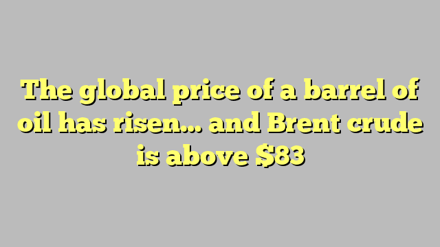 The global price of a barrel of oil has risen… and Brent crude is above $83