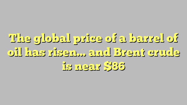 The global price of a barrel of oil has risen… and Brent crude is near $86