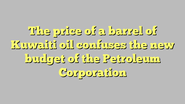 The price of a barrel of Kuwaiti oil confuses the new budget of the Petroleum Corporation