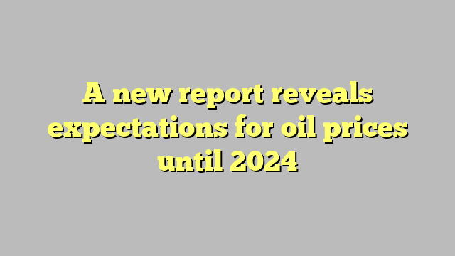 A new report reveals expectations for oil prices until 2024