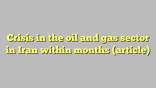 Crisis in the oil and gas sector in Iran within months (article)
