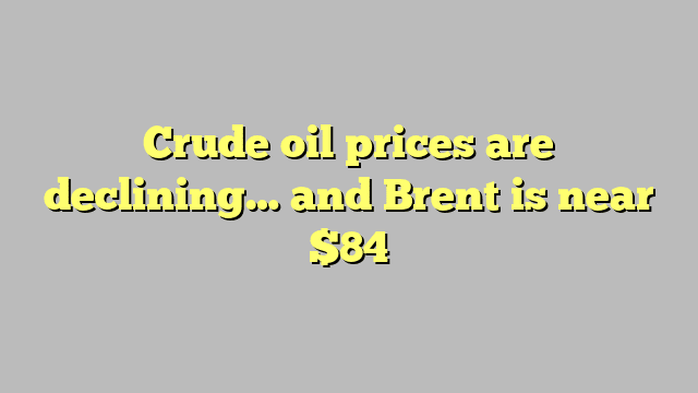 Crude oil prices are declining… and Brent is near $84