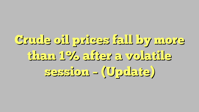 Crude oil prices fall by more than 1% after a volatile session – (Update)