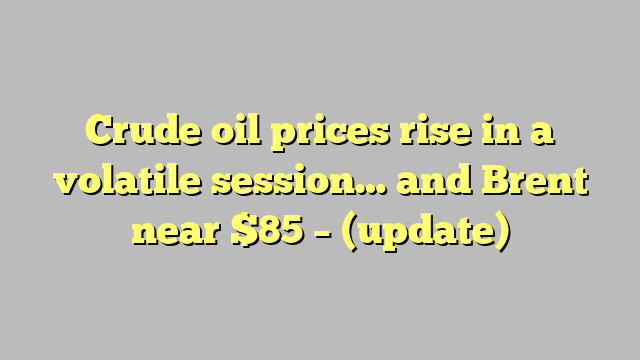 Crude oil prices rise in a volatile session… and Brent near $85 – (update)