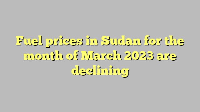 Fuel prices in Sudan for the month of March 2023 are declining