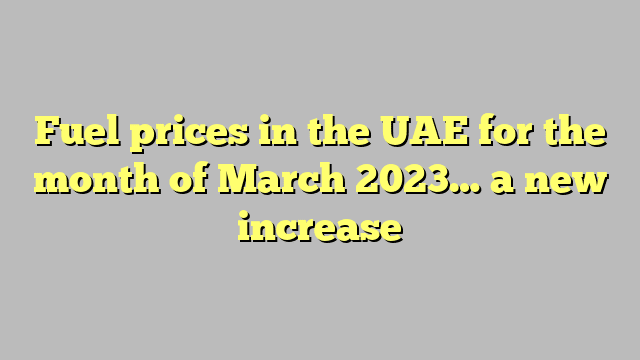 Fuel prices in the UAE for the month of March 2023… a new increase