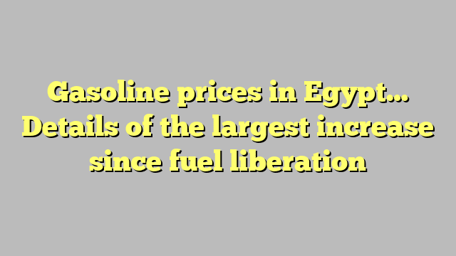 Gasoline prices in Egypt… Details of the largest increase since fuel liberation