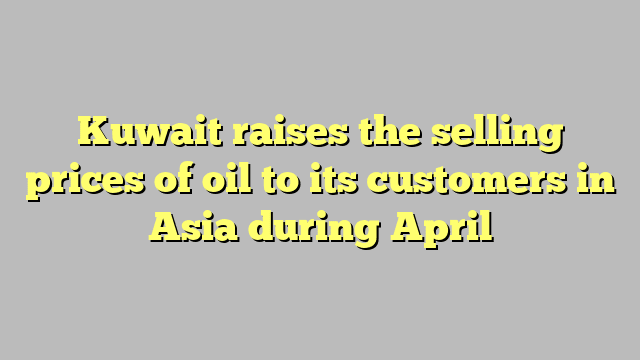 Kuwait raises the selling prices of oil to its customers in Asia during April