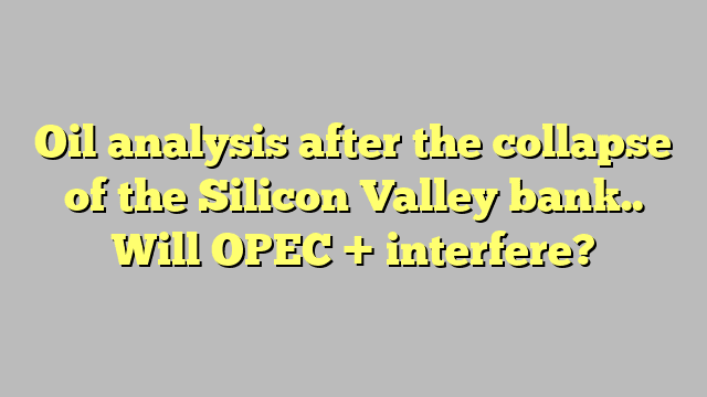 Oil analysis after the collapse of the Silicon Valley bank.. Will OPEC + interfere?