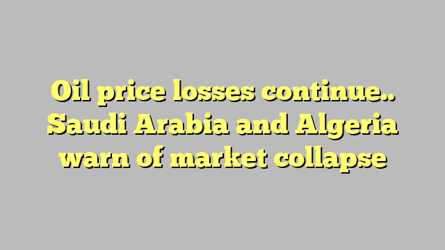 Oil price losses continue.. Saudi Arabia and Algeria warn of market collapse