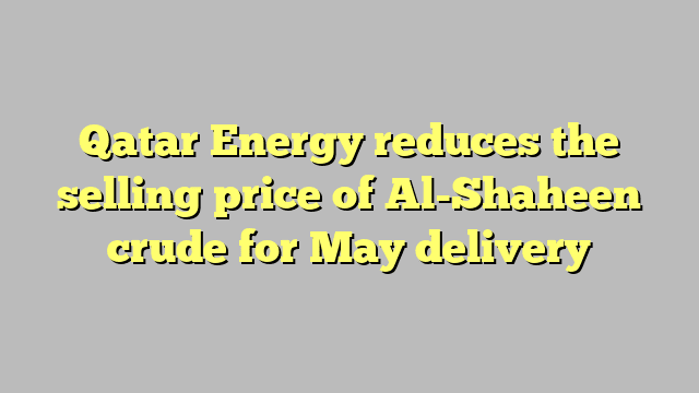 Qatar Energy reduces the selling price of Al-Shaheen crude for May delivery