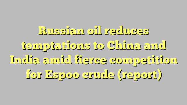 Russian oil reduces temptations to China and India amid fierce competition for Espoo crude (report)