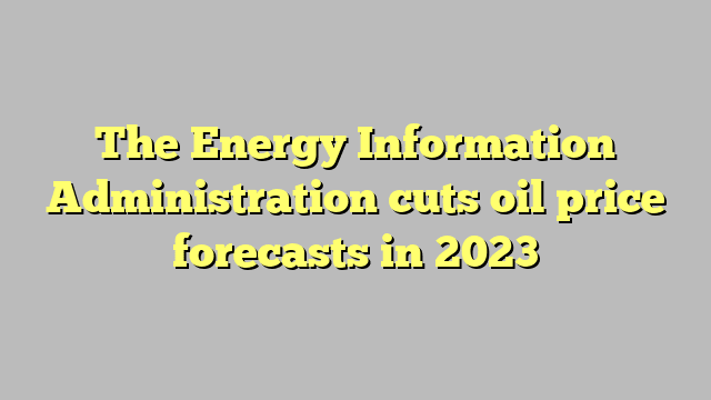 The Energy Information Administration cuts oil price forecasts in 2023