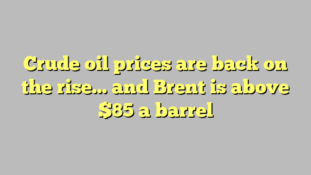 Crude oil prices are back on the rise… and Brent is above $85 a barrel