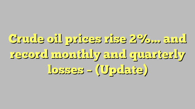 Crude oil prices rise 2%… and record monthly and quarterly losses – (Update)