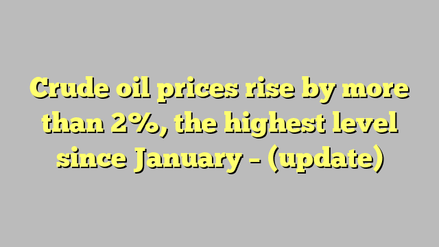 Crude oil prices rise by more than 2%, the highest level since January – (update)