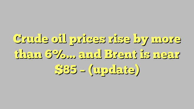 Crude oil prices rise by more than 6%… and Brent is near $85 – (update)