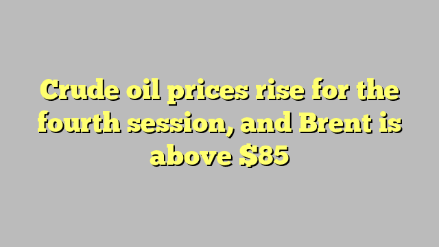 Crude oil prices rise for the fourth session, and Brent is above $85