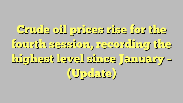 Crude oil prices rise for the fourth session, recording the highest level since January – (Update)